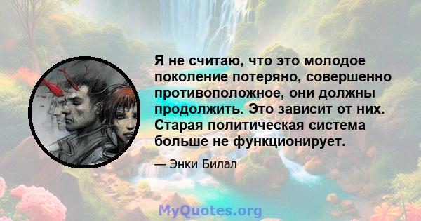 Я не считаю, что это молодое поколение потеряно, совершенно противоположное, они должны продолжить. Это зависит от них. Старая политическая система больше не функционирует.