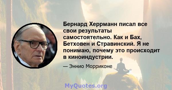 Бернард Херрманн писал все свои результаты самостоятельно. Как и Бах, Бетховен и Стравинский. Я не понимаю, почему это происходит в киноиндустрии.