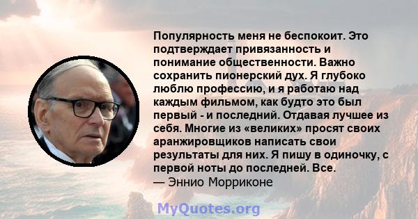 Популярность меня не беспокоит. Это подтверждает привязанность и понимание общественности. Важно сохранить пионерский дух. Я глубоко люблю профессию, и я работаю над каждым фильмом, как будто это был первый - и