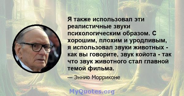 Я также использовал эти реалистичные звуки психологическим образом. С хорошим, плохим и уродливым, я использовал звуки животных - как вы говорите, звук койота - так что звук животного стал главной темой фильма.