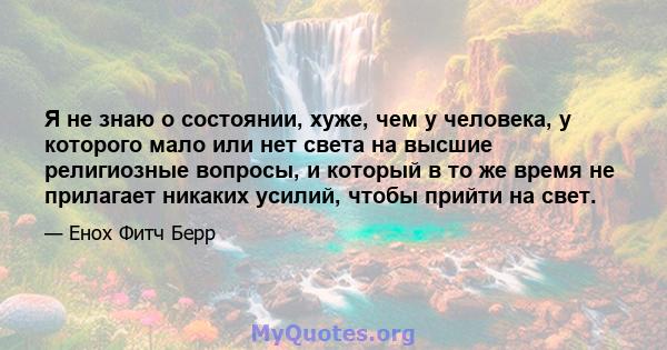 Я не знаю о состоянии, хуже, чем у человека, у которого мало или нет света на высшие религиозные вопросы, и который в то же время не прилагает никаких усилий, чтобы прийти на свет.