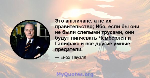 Это англичане, а не их правительство; Ибо, если бы они не были слепыми трусами, они будут линчевать Чемберлен и Галифакс и все другие умные предатели.