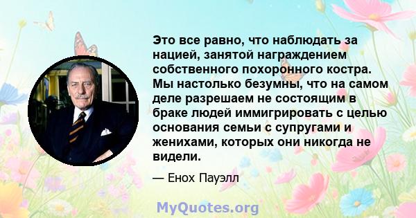 Это все равно, что наблюдать за нацией, занятой награждением собственного похоронного костра. Мы настолько безумны, что на самом деле разрешаем не состоящим в браке людей иммигрировать с целью основания семьи с