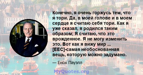 Конечно, я очень горжусь тем, что я тори. Да, в моей голове и в моем сердце я считаю себя тори. Как я уже сказал, я родился таким образом; Я считаю, что это врожденное. Я не могу изменить это. Вот как я вижу мир ...