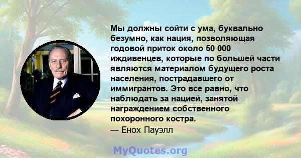 Мы должны сойти с ума, буквально безумно, как нация, позволяющая годовой приток около 50 000 иждивенцев, которые по большей части являются материалом будущего роста населения, пострадавшего от иммигрантов. Это все