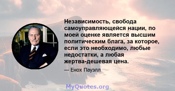 Независимость, свобода самоуправляющейся нации, по моей оценке является высшим политическим блага, за которое, если это необходимо, любые недостатки, а любая жертва-дешевая цена.