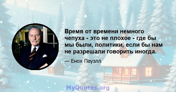 Время от времени немного чепуха - это не плохое - где бы мы были, политики, если бы нам не разрешали говорить иногда.