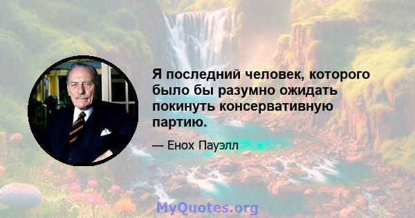 Я последний человек, которого было бы разумно ожидать покинуть консервативную партию.