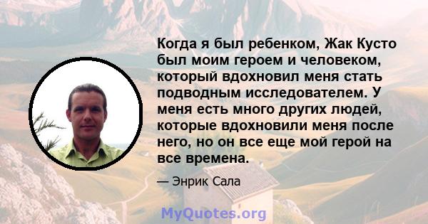 Когда я был ребенком, Жак Кусто был моим героем и человеком, который вдохновил меня стать подводным исследователем. У меня есть много других людей, которые вдохновили меня после него, но он все еще мой герой на все