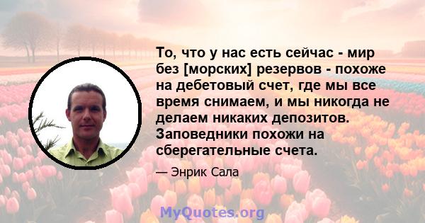 То, что у нас есть сейчас - мир без [морских] резервов - похоже на дебетовый счет, где мы все время снимаем, и мы никогда не делаем никаких депозитов. Заповедники похожи на сберегательные счета.