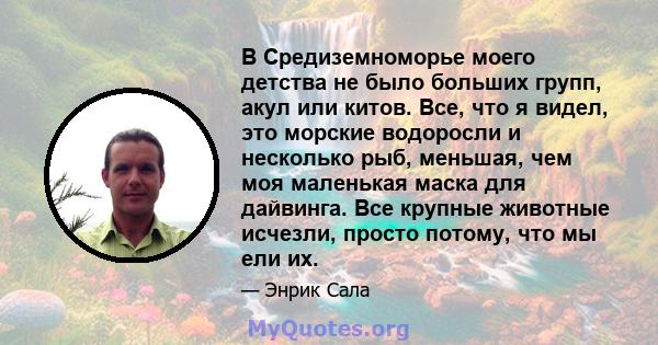 В Средиземноморье моего детства не было больших групп, акул или китов. Все, что я видел, это морские водоросли и несколько рыб, меньшая, чем моя маленькая маска для дайвинга. Все крупные животные исчезли, просто потому, 