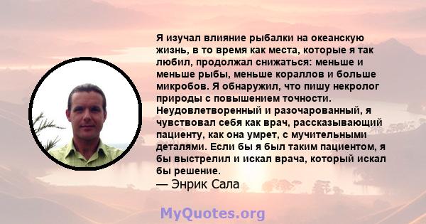 Я изучал влияние рыбалки на океанскую жизнь, в то время как места, которые я так любил, продолжал снижаться: меньше и меньше рыбы, меньше кораллов и больше микробов. Я обнаружил, что пишу некролог природы с повышением