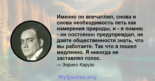 Именно он впечатлил, снова и снова необходимость петь как намерения природы, и - я помню - он постоянно предупреждал, не дайте общественности знать, что вы работаете. Так что я пошел медленно. Я никогда не заставлял