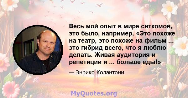 Весь мой опыт в мире ситкомов, это было, например, «Это похоже на театр, это похоже на фильм ... это гибрид всего, что я люблю делать. Живая аудитория и репетиции и ... больше еды!»