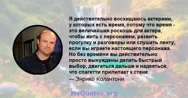 Я действительно восхищаюсь актерами, у которых есть время, потому что время - это величайшая роскошь для актера, чтобы жить с персонажем, развить прогулку и разговоры или слушать ленту, если вы играете настоящего