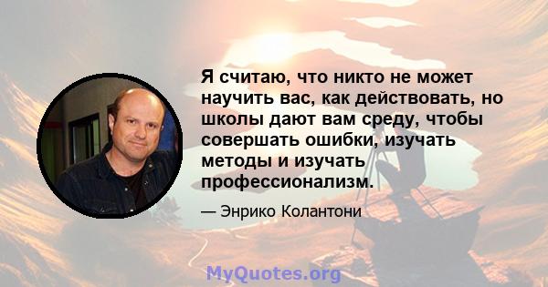 Я считаю, что никто не может научить вас, как действовать, но школы дают вам среду, чтобы совершать ошибки, изучать методы и изучать профессионализм.