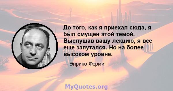 До того, как я приехал сюда, я был смущен этой темой. Выслушав вашу лекцию, я все еще запутался. Но на более высоком уровне.