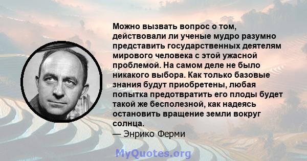 Можно вызвать вопрос о том, действовали ли ученые мудро разумно представить государственных деятелям мирового человека с этой ужасной проблемой. На самом деле не было никакого выбора. Как только базовые знания будут