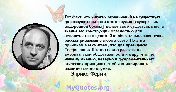 Тот факт, что никаких ограничений не существует до разрушительности этого оружия [«супер», т.е. водородной бомбы], делает само существование, а знание его конструкции опасностью для человечества в целом. Это обязательно 