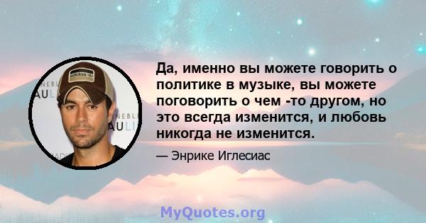 Да, именно вы можете говорить о политике в музыке, вы можете поговорить о чем -то другом, но это всегда изменится, и любовь никогда не изменится.