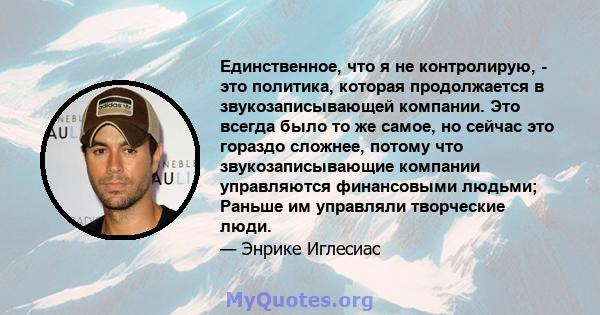 Единственное, что я не контролирую, - это политика, которая продолжается в звукозаписывающей компании. Это всегда было то же самое, но сейчас это гораздо сложнее, потому что звукозаписывающие компании управляются