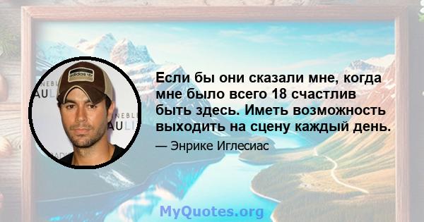 Если бы они сказали мне, когда мне было всего 18 счастлив быть здесь. Иметь возможность выходить на сцену каждый день.