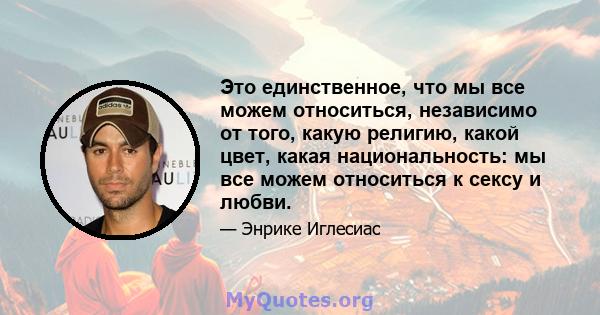 Это единственное, что мы все можем относиться, независимо от того, какую религию, какой цвет, какая национальность: мы все можем относиться к сексу и любви.