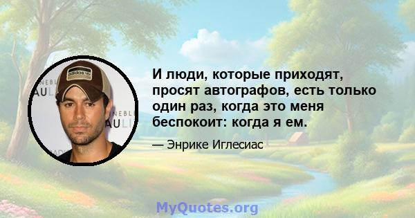 И люди, которые приходят, просят автографов, есть только один раз, когда это меня беспокоит: когда я ем.