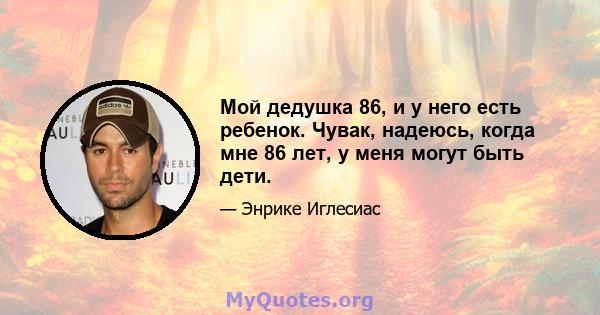 Мой дедушка 86, и у него есть ребенок. Чувак, надеюсь, когда мне 86 лет, у меня могут быть дети.