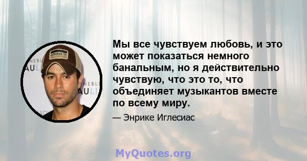 Мы все чувствуем любовь, и это может показаться немного банальным, но я действительно чувствую, что это то, что объединяет музыкантов вместе по всему миру.