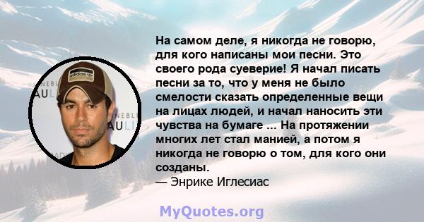 На самом деле, я никогда не говорю, для кого написаны мои песни. Это своего рода суеверие! Я начал писать песни за то, что у меня не было смелости сказать определенные вещи на лицах людей, и начал наносить эти чувства