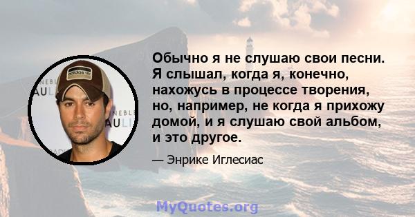 Обычно я не слушаю свои песни. Я слышал, когда я, конечно, нахожусь в процессе творения, но, например, не когда я прихожу домой, и я слушаю свой альбом, и это другое.