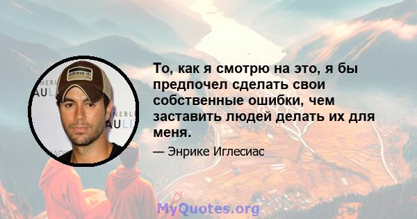 То, как я смотрю на это, я бы предпочел сделать свои собственные ошибки, чем заставить людей делать их для меня.