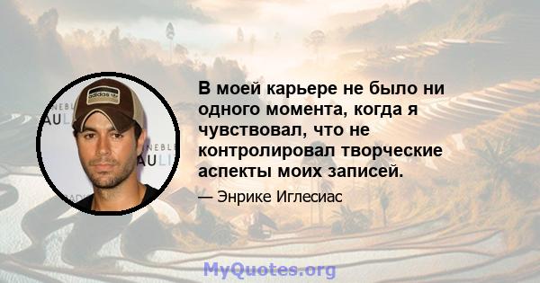 В моей карьере не было ни одного момента, когда я чувствовал, что не контролировал творческие аспекты моих записей.