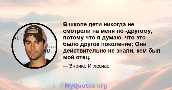 В школе дети никогда не смотрели на меня по -другому, потому что я думаю, что это было другое поколение; Они действительно не знали, кем был мой отец.