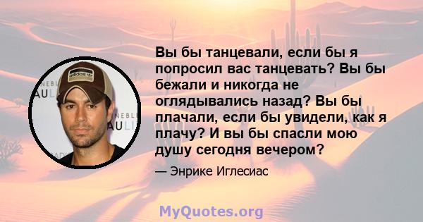 Вы бы танцевали, если бы я попросил вас танцевать? Вы бы бежали и никогда не оглядывались назад? Вы бы плачали, если бы увидели, как я плачу? И вы бы спасли мою душу сегодня вечером?