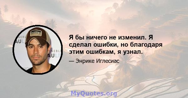 Я бы ничего не изменил. Я сделал ошибки, но благодаря этим ошибкам, я узнал.