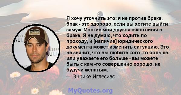 Я хочу уточнить это: я не против брака, брак - это здорово, если вы хотите выйти замуж. Многие мои друзья счастливы в браке. Я не думаю, что ходить по проходу, и [наличие] юридического документа может изменить ситуацию. 