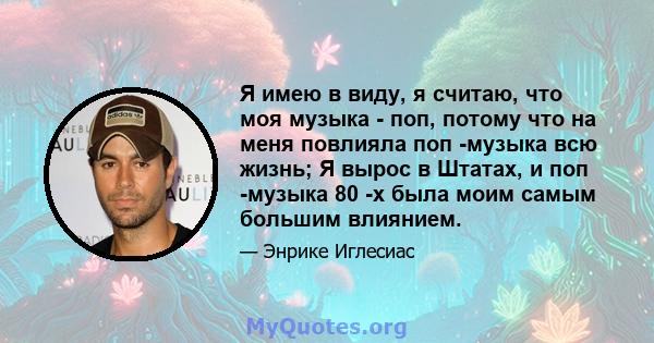 Я имею в виду, я считаю, что моя музыка - поп, потому что на меня повлияла поп -музыка всю жизнь; Я вырос в Штатах, и поп -музыка 80 -х была моим самым большим влиянием.