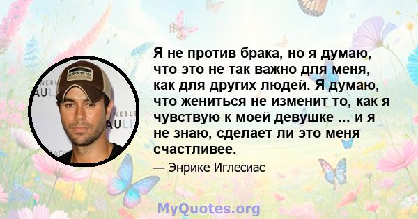 Я не против брака, но я думаю, что это не так важно для меня, как для других людей. Я думаю, что жениться не изменит то, как я чувствую к моей девушке ... и я не знаю, сделает ли это меня счастливее.