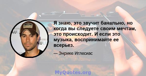 Я знаю, это звучит банально, но когда вы следуете своим мечтам, это происходит. И если это музыка, воспринимайте ее всерьез.