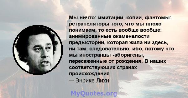 Мы ничто: имитации, копии, фантомы: ретрансляторы того, что мы плохо понимаем, то есть вообще вообще: анимированные окаменелости предыстории, которая жила ни здесь, ни там, следовательно, ибо, потому что мы иностранцы