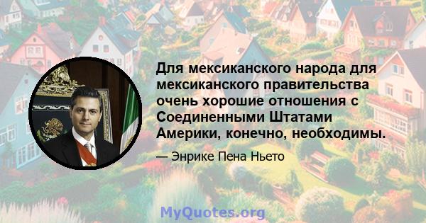 Для мексиканского народа для мексиканского правительства очень хорошие отношения с Соединенными Штатами Америки, конечно, необходимы.