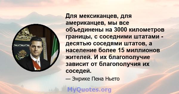 Для мексиканцев, для американцев, мы все объединены на 3000 километров границы, с соседними штатами - десятью соседями штатов, а население более 15 миллионов жителей. И их благополучие зависит от благополучия их соседей.