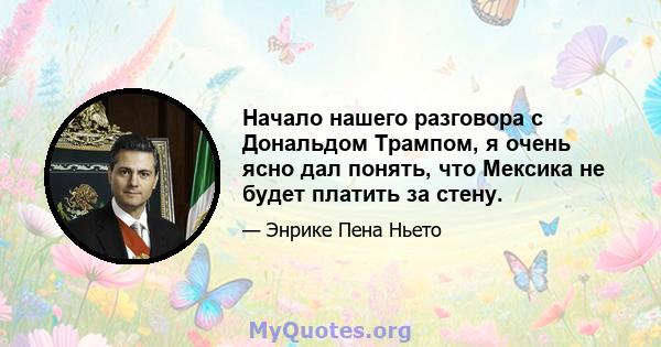 Начало нашего разговора с Дональдом Трампом, я очень ясно дал понять, что Мексика не будет платить за стену.