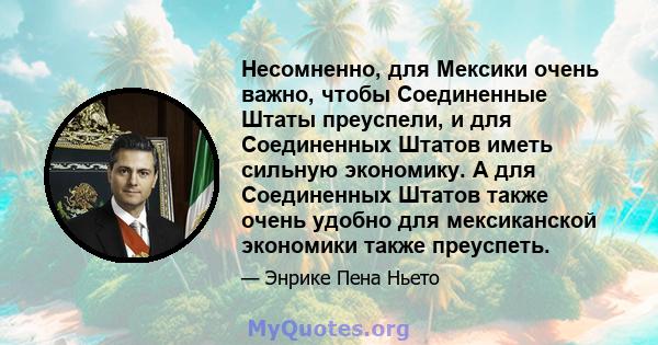 Несомненно, для Мексики очень важно, чтобы Соединенные Штаты преуспели, и для Соединенных Штатов иметь сильную экономику. А для Соединенных Штатов также очень удобно для мексиканской экономики также преуспеть.