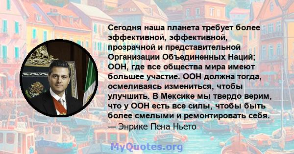 Сегодня наша планета требует более эффективной, эффективной, прозрачной и представительной Организации Объединенных Наций; ООН, где все общества мира имеют большее участие. ООН должна тогда, осмеливаясь измениться,