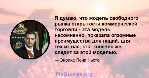 Я думаю, что модель свободного рынка открытости коммерческой торговли - эта модель, несомненно, показала огромные преимущества для наций, для тех из нас, кто, конечно же, следит за этой моделью.