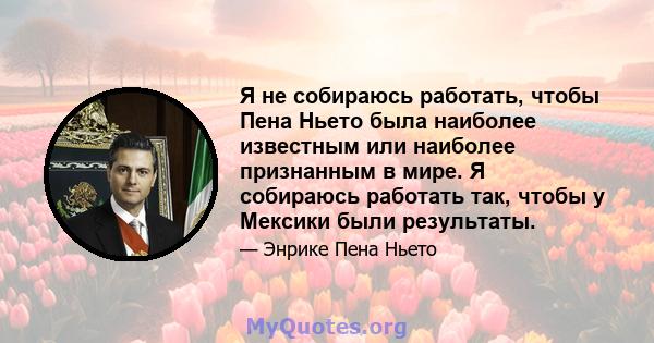 Я не собираюсь работать, чтобы Пена Ньето была наиболее известным или наиболее признанным в мире. Я собираюсь работать так, чтобы у Мексики были результаты.