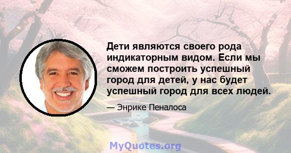 Дети являются своего рода индикаторным видом. Если мы сможем построить успешный город для детей, у нас будет успешный город для всех людей.